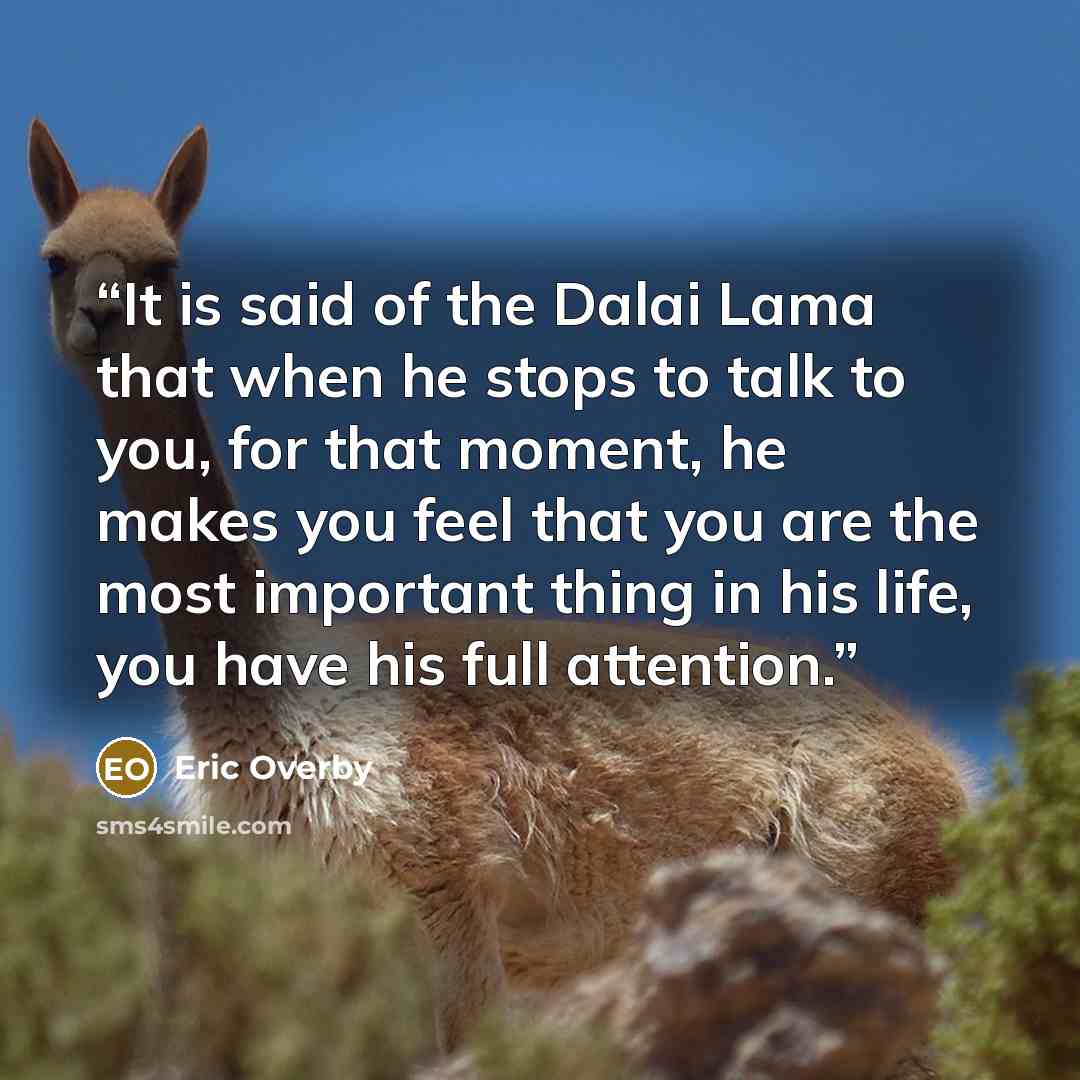 “It is said of the Dalai Lama that when he stops to talk to you, for that moment, he makes you feel that you are the most important thing in his life, you have his full attention.” quote by Eric Overby