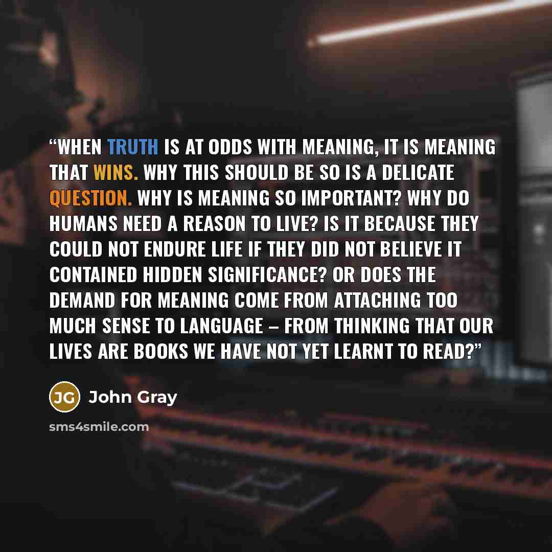 “When truth is at odds with meaning, it is meaning that wins. Why this should be so is a delicate question. Why is meaning so important? Why do humans need a reason to live? Is it because they could not endure life if they did not believe it contained hidden significance? Or does the demand for…” quote by John Gray