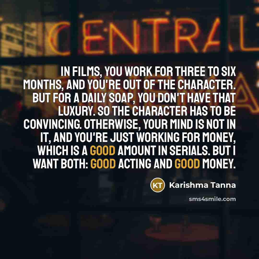 “In films, you work for three to six months, and you're out of the character. But for a daily soap, you don't have that luxury. So the character has to be convincing. Otherwise, your mind is not in it, and you're just working for money, which is a good amount in serials. But I want both: good…” quote by Karishma Tanna