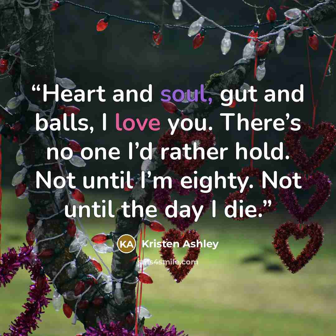 “Heart and soul, gut and balls, I love you. There’s no one I’d rather hold. Not until I’m eighty. Not until the day I die.” quote by Kristen Ashley