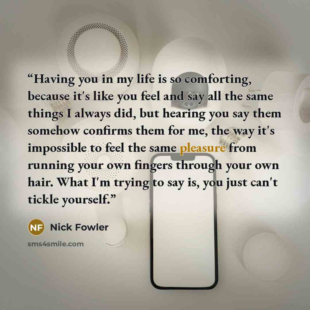 “Having you in my life is so comforting, because it's like you feel and say all the same things I always did, but hearing you say them somehow confirms them for me, the way it's impossible to feel the same pleasure from running your own fingers through your own hair. What I'm trying to say is, you…” quote by Nick Fowler