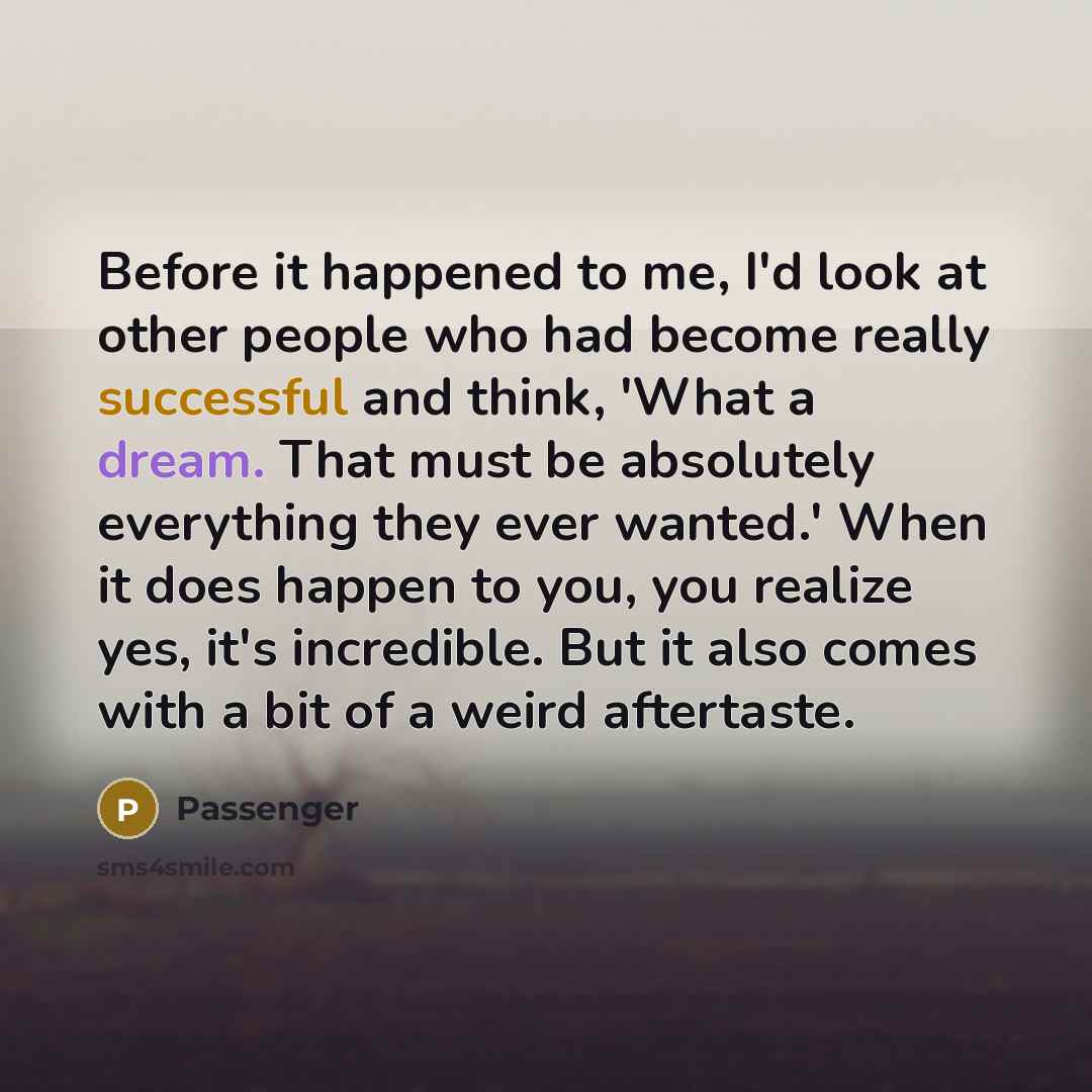 “Before it happened to me, I'd look at other people who had become really successful and think, 'What a dream. That must be absolutely everything they ever wanted.' When it does happen to you, you realize yes, it's incredible. But it also comes with a bit of a weird aftertaste.” quote by Passenger
