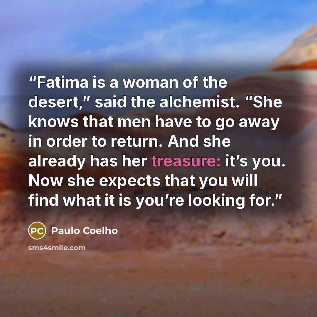 “Fatima is a woman of the desert,” said the alchemist. “She knows that men have to go away in order to return. And she already has her treasure: it’s you. Now she expects that you will find what it is you’re looking for.” quote by Paulo Coelho