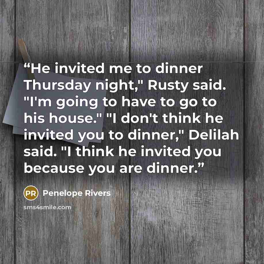 “He invited me to dinner Thursday night," Rusty said. "I'm going to have to go to his house." "I don't think he invited you to dinner," Delilah said. "I think he invited you because you are dinner.” quote by Penelope Rivers