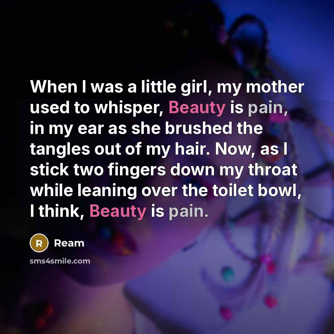 “When I was a little girl, my mother used to whisper, Beauty is pain, in my ear as she brushed the tangles out of my hair. Now, as I stick two fingers down my throat while leaning over the toilet bowl, I think, Beauty is pain.” quote by Ream