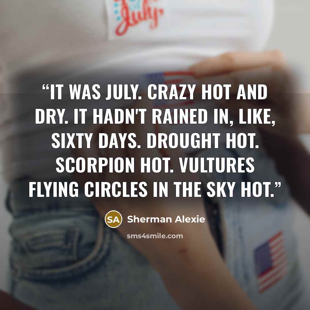“It was July. Crazy hot and dry. It hadn't rained in, like, sixty days. Drought hot. Scorpion hot. Vultures flying circles in the sky hot.” quote by Sherman Alexie