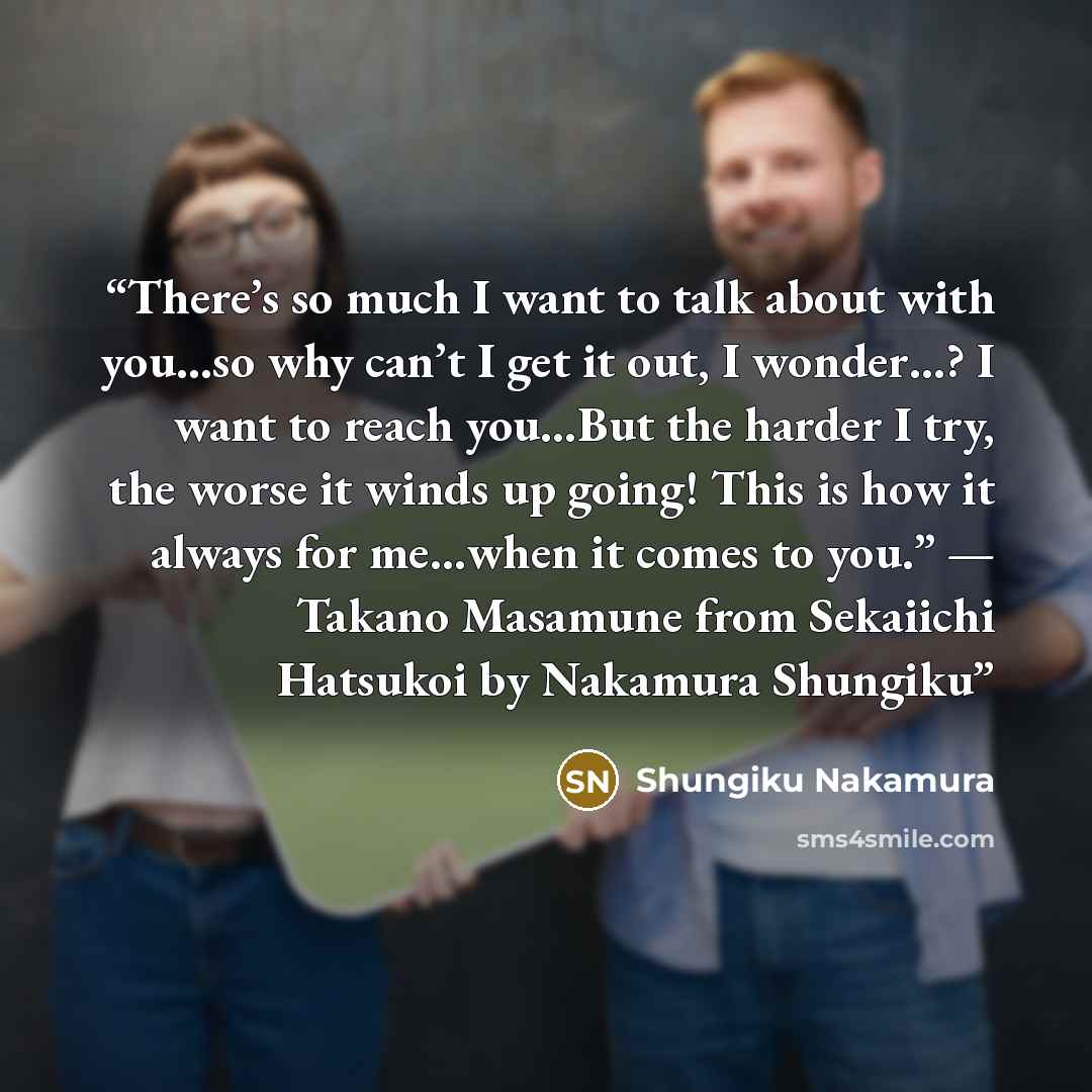 “There’s so much I want to talk about with you…so why can’t I get it out, I wonder…? I want to reach you…But the harder I try, the worse it winds up going! This is how it always for me…when it comes to you.” — Takano Masamune from Sekaiichi Hatsukoi by Nakamura Shungiku” quote by Shungiku Nakamura