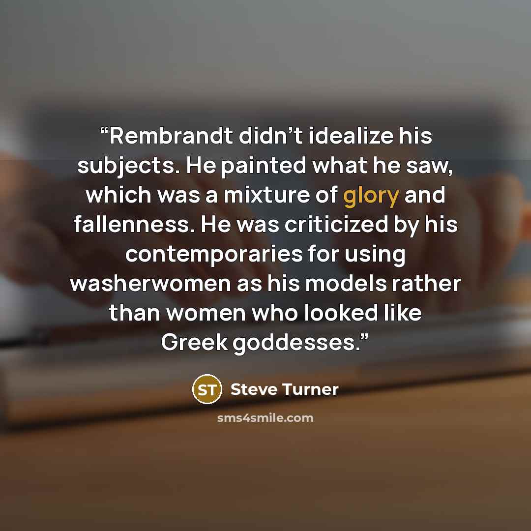 “Rembrandt didn’t idealize his subjects. He painted what he saw, which was a mixture of glory and fallenness. He was criticized by his contemporaries for using washerwomen as his models rather than women who looked like Greek goddesses.” quote by Steve Turner