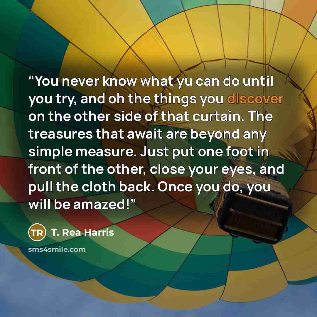 “You never know what yu can do until you try, and oh the things you discover on the other side of that curtain. The treasures that await are beyond any simple measure. Just put one foot in front of the other, close your eyes, and pull the cloth back. Once you do, you will be amazed!” quote by T. Rea Harris