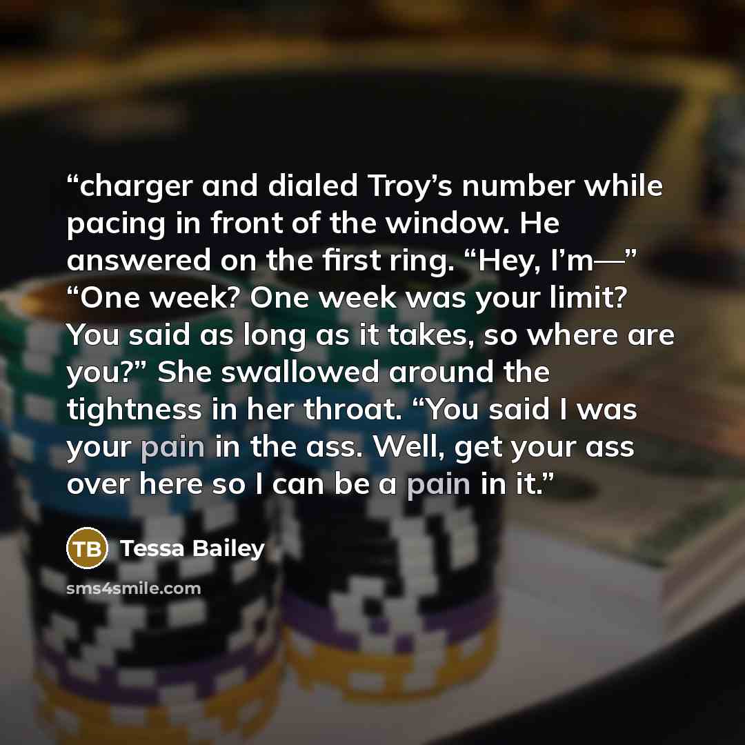 “charger and dialed Troy’s number while pacing in front of the window. He answered on the first ring. “Hey, I’m—” “One week? One week was your limit? You said as long as it takes, so where are you?” She swallowed around the tightness in her throat. “You said I was your pain in the ass. Well, get…” quote by Tessa Bailey