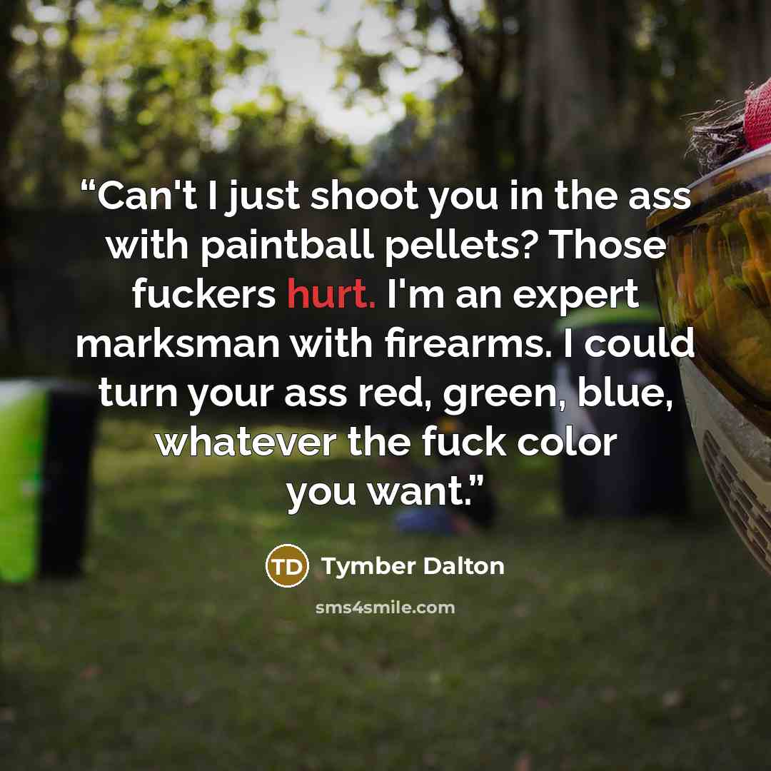 “Can't I just shoot you in the ass with paintball pellets? Those fuckers hurt. I'm an expert marksman with firearms. I could turn your ass red, green, blue, whatever the fuck color you want.” quote by Tymber Dalton