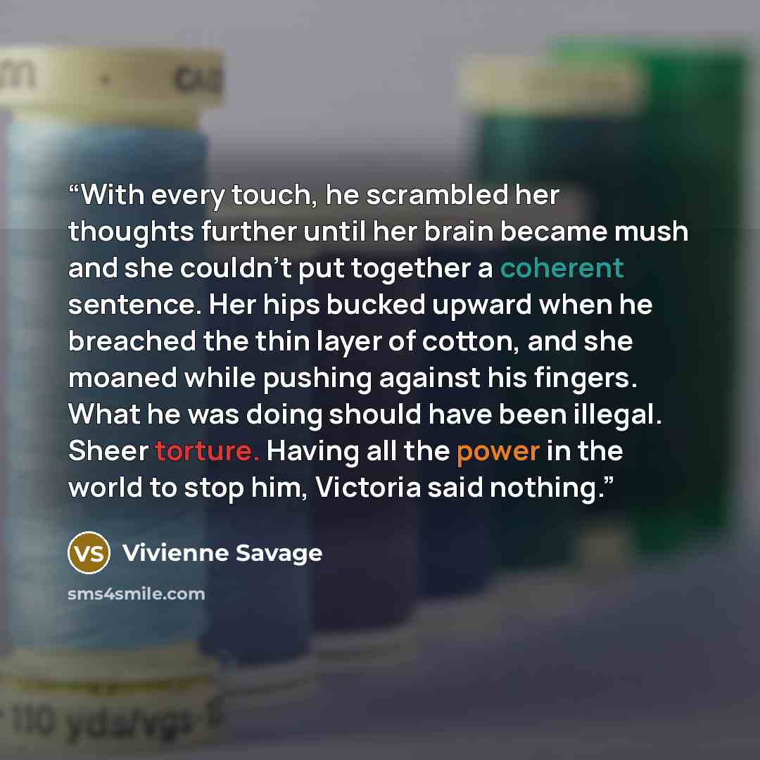 “With every touch, he scrambled her thoughts further until her brain became mush and she couldn’t put together a coherent sentence. Her hips bucked upward when he breached the thin layer of cotton, and she moaned while pushing against his fingers. What he was doing should have been illegal. Sheer…” quote by Vivienne Savage