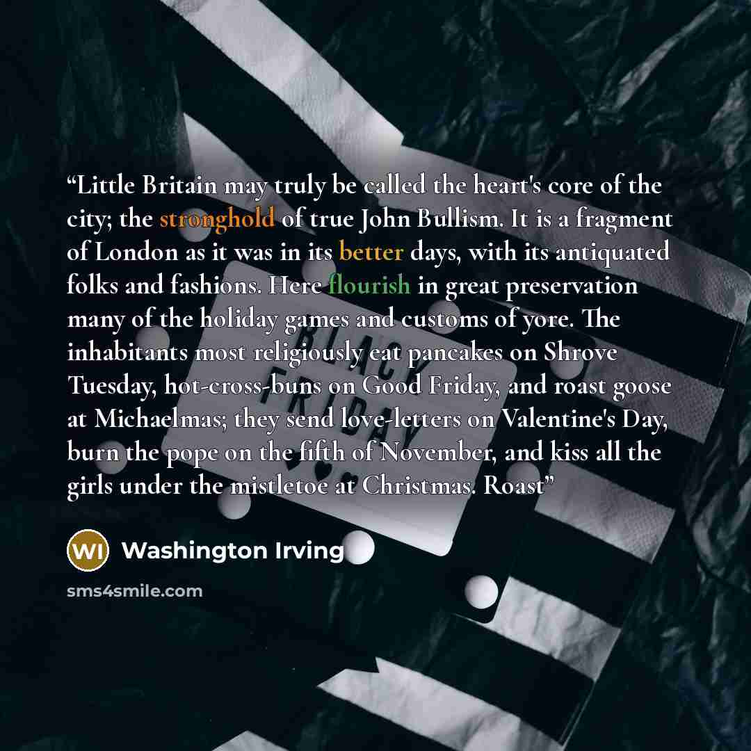 “Little Britain may truly be called the heart's core of the city; the stronghold of true John Bullism. It is a fragment of London as it was in its better days, with its antiquated folks and fashions. Here flourish in great preservation many of the holiday games and customs of yore. The inhabitants…” quote by Washington Irving
