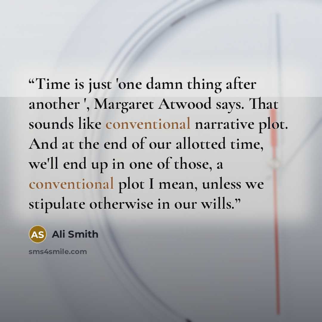 “Time is just 'one damn thing after another ', Margaret Atwood says. That sounds like conventional narrative plot. And at the end of our allotted time, we'll end up in one of those, a conventional plot I mean, unless we stipulate otherwise in our wills.” quote by Ali Smith