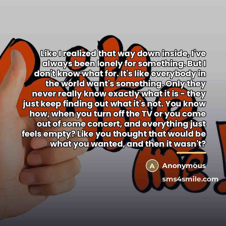 “Like I realized that way down inside, I've always been lonely for something. But I don't know what for. It's like everybody in the world want's something. Only they never really know exactly what it is - they just keep finding out what it's not. You know how, when you turn off the TV or you come…” quote by Anonymous