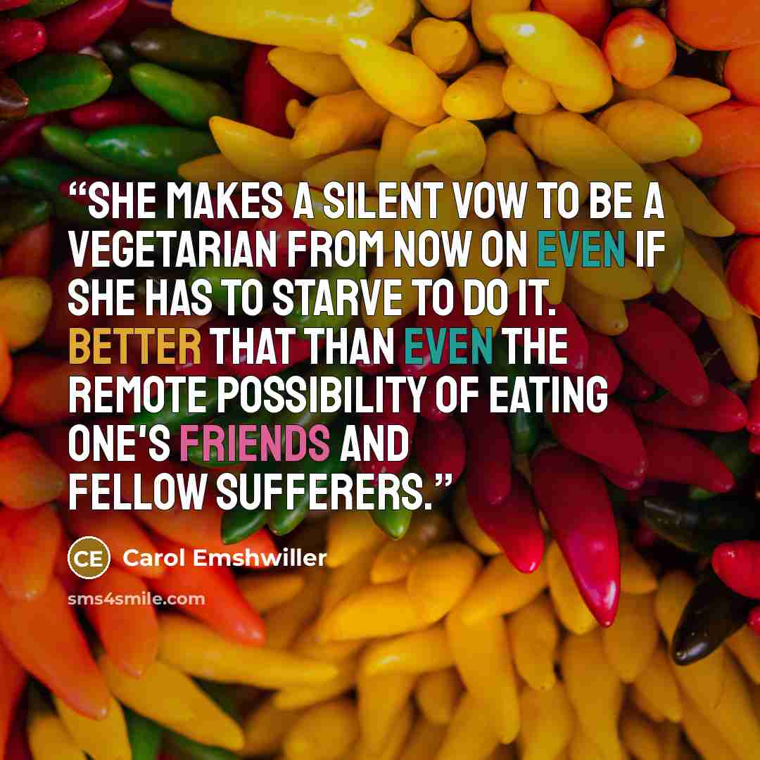 “She makes a silent vow to be a vegetarian from now on even if she has to starve to do it. Better that than even the remote possibility of eating one's friends and fellow sufferers.” quote by Carol Emshwiller