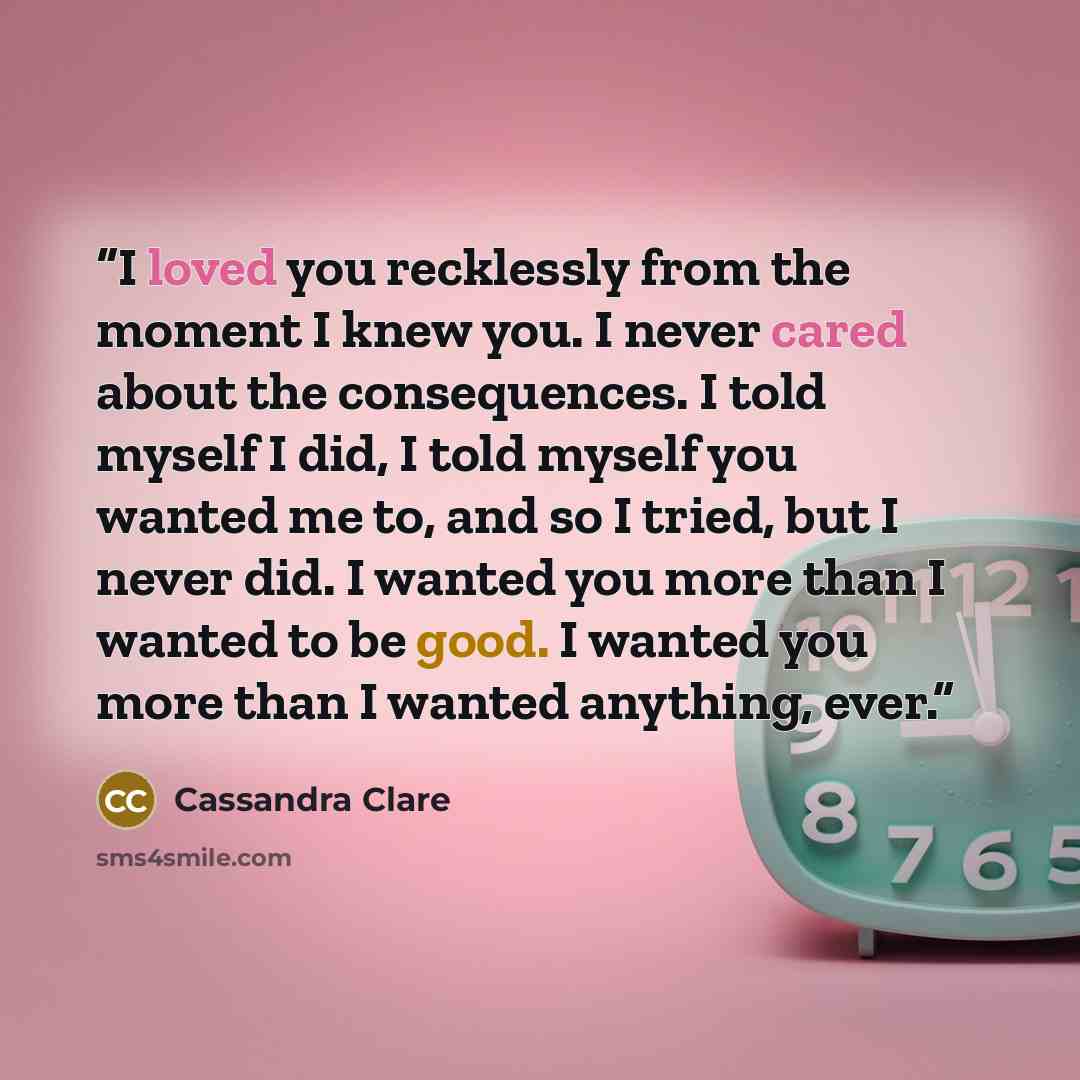 “I loved you recklessly from the moment I knew you. I never cared about the consequences. I told myself I did, I told myself you wanted me to, and so I tried, but I never did. I wanted you more than I wanted to be good. I wanted you more than I wanted anything, ever.” quote by Cassandra Clare