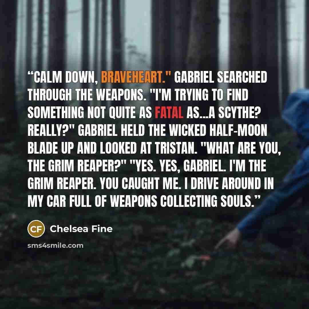 “Calm down, Braveheart." Gabriel searched through the weapons. "I'm trying to find something not quite as fatal as...a scythe? Really?" Gabriel held the wicked half-moon blade up and looked at Tristan. "What are you, the Grim Reaper?" "Yes. Yes, Gabriel. I'm the Grim Reaper. You caught me. I drive…” quote by Chelsea Fine