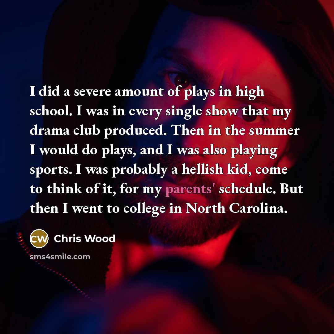 “I did a severe amount of plays in high school. I was in every single show that my drama club produced. Then in the summer I would do plays, and I was also playing sports. I was probably a hellish kid, come to think of it, for my parents' schedule. But then I went to college in North Carolina.” quote by Chris Wood