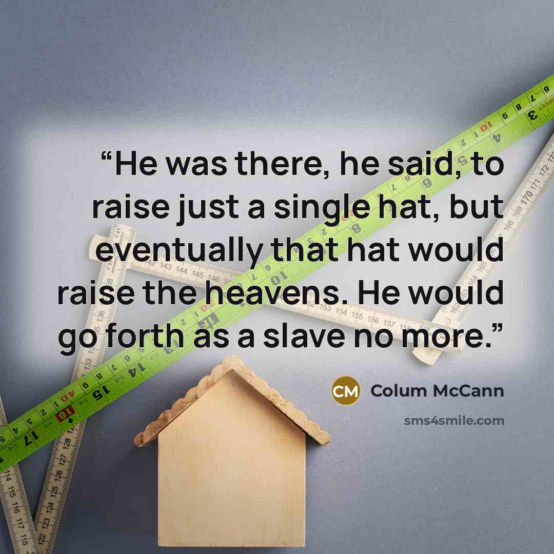 “He was there, he said, to raise just a single hat, but eventually that hat would raise the heavens. He would go forth as a slave no more.” quote by Colum McCann