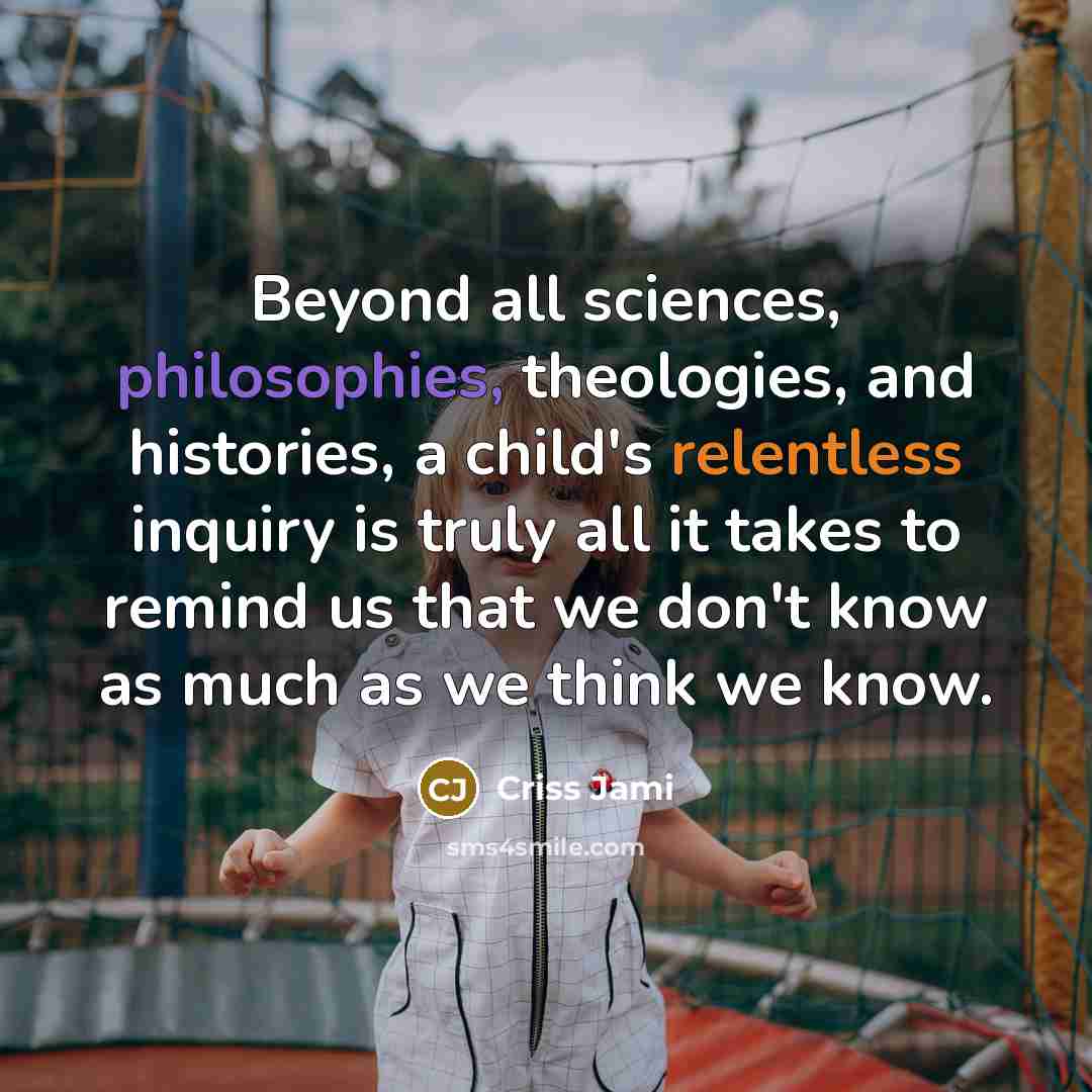 “Beyond all sciences, philosophies, theologies, and histories, a child's relentless inquiry is truly all it takes to remind us that we don't know as much as we think we know.” quote by Criss Jami