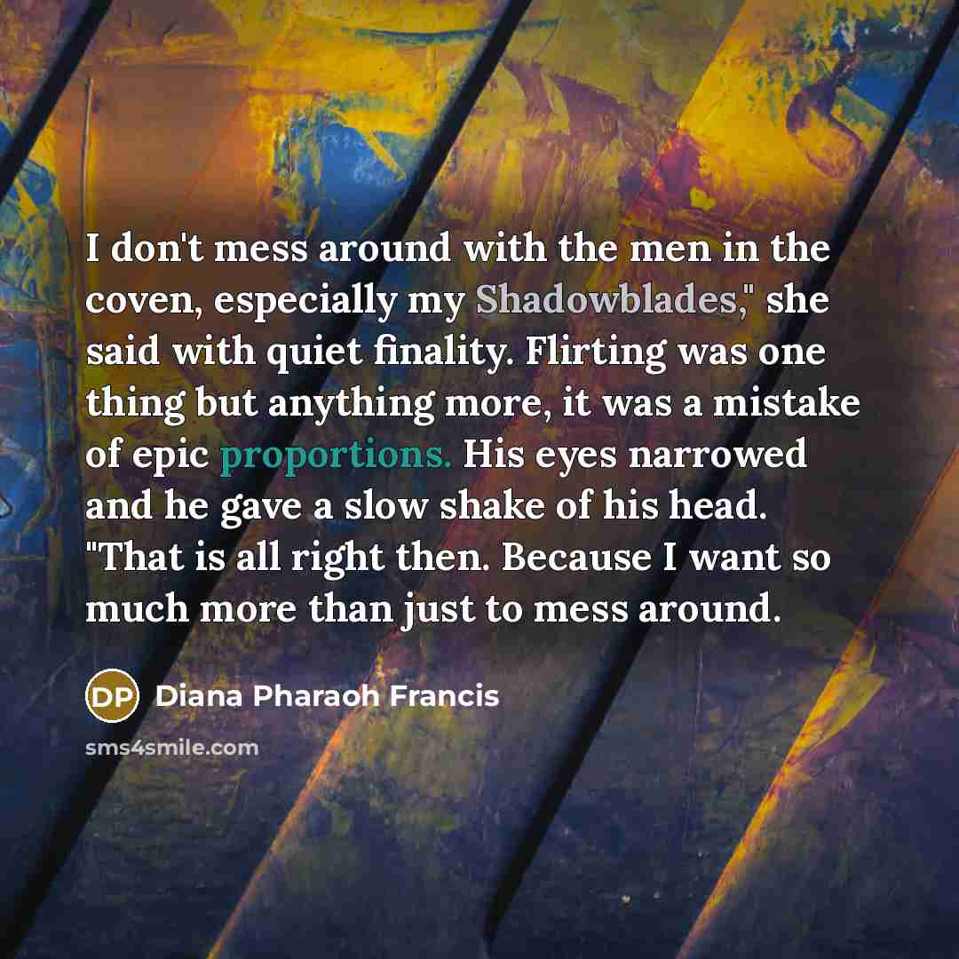 “I don't mess around with the men in the coven, especially my Shadowblades," she said with quiet finality. Flirting was one thing but anything more, it was a mistake of epic proportions. His eyes narrowed and he gave a slow shake of his head. "That is all right then. Because I want so much more…” quote by Diana Pharaoh Francis