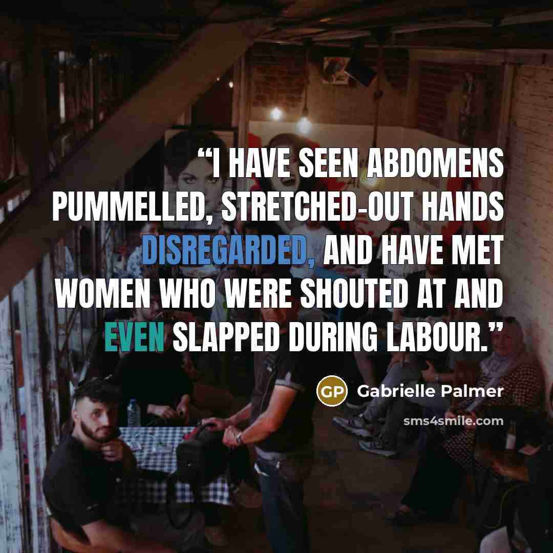 “I have seen abdomens pummelled, stretched-out hands disregarded, and have met women who were shouted at and even slapped during labour.” quote by Gabrielle Palmer