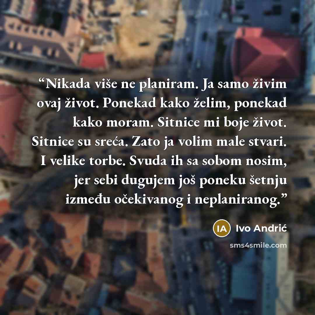 “Nikada više ne planiram. Ja samo živim ovaj život. Ponekad kako želim, ponekad kako moram. Sitnice mi boje život. Sitnice su sreća. Zato ja volim male stvari. I velike torbe. Svuda ih sa sobom nosim, jer sebi dugujem još poneku šetnju između očekivanog i neplaniranog.” quote by Ivo Andrić