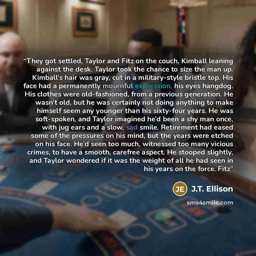 “They got settled, Taylor and Fitz on the couch, Kimball leaning against the desk. Taylor took the chance to size the man up. Kimball’s hair was gray, cut in a military-style bristle top. His face had a permanently mournful expression, his eyes hangdog. His clothes were old-fashioned, from a…” quote by J.T. Ellison
