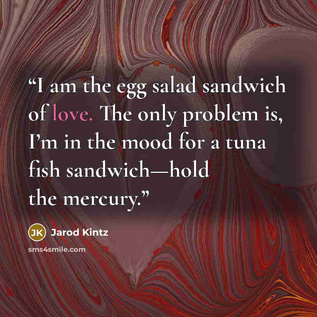 “I am the egg salad sandwich of love. The only problem is, I’m in the mood for a tuna fish sandwich—hold the mercury.” quote by Jarod Kintz