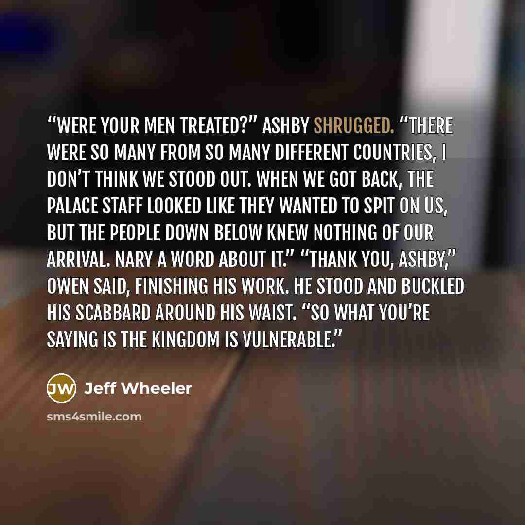 “were your men treated?” Ashby shrugged. “There were so many from so many different countries, I don’t think we stood out. When we got back, the palace staff looked like they wanted to spit on us, but the people down below knew nothing of our arrival. Nary a word about it.” “Thank you, Ashby,” Owen…” quote by Jeff Wheeler
