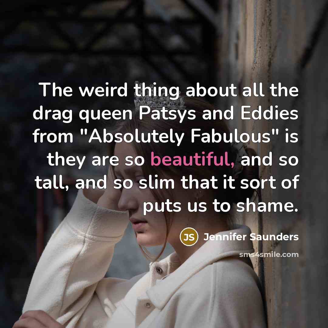 “The weird thing about all the drag queen Patsys and Eddies from "Absolutely Fabulous" is they are so beautiful, and so tall, and so slim that it sort of puts us to shame.” quote by Jennifer Saunders