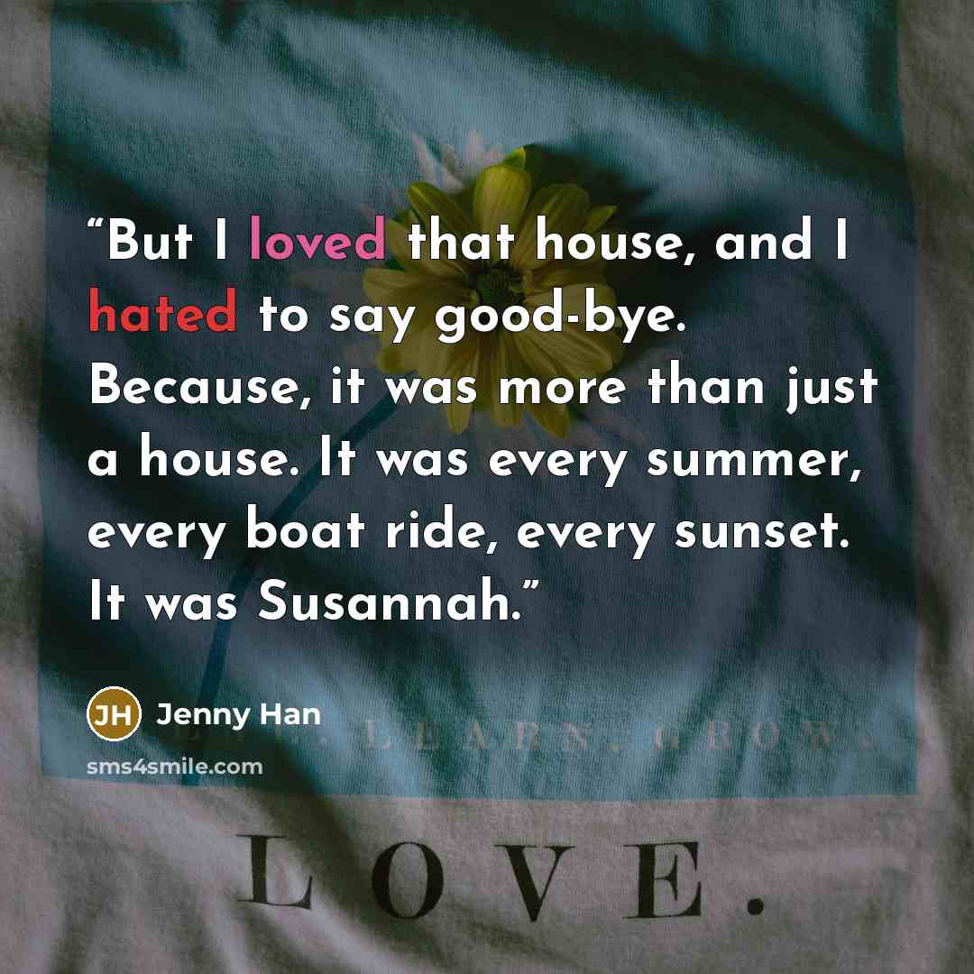 “But I loved that house, and I hated to say good-bye. Because, it was more than just a house. It was every summer, every boat ride, every sunset. It was Susannah.” quote by Jenny Han