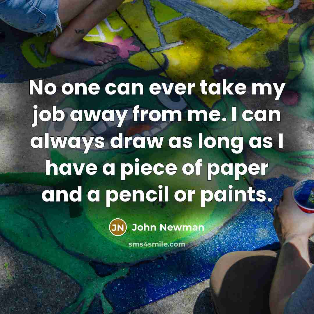 “No one can ever take my job away from me. I can always draw as long as I have a piece of paper and a pencil or paints.” quote by John Newman