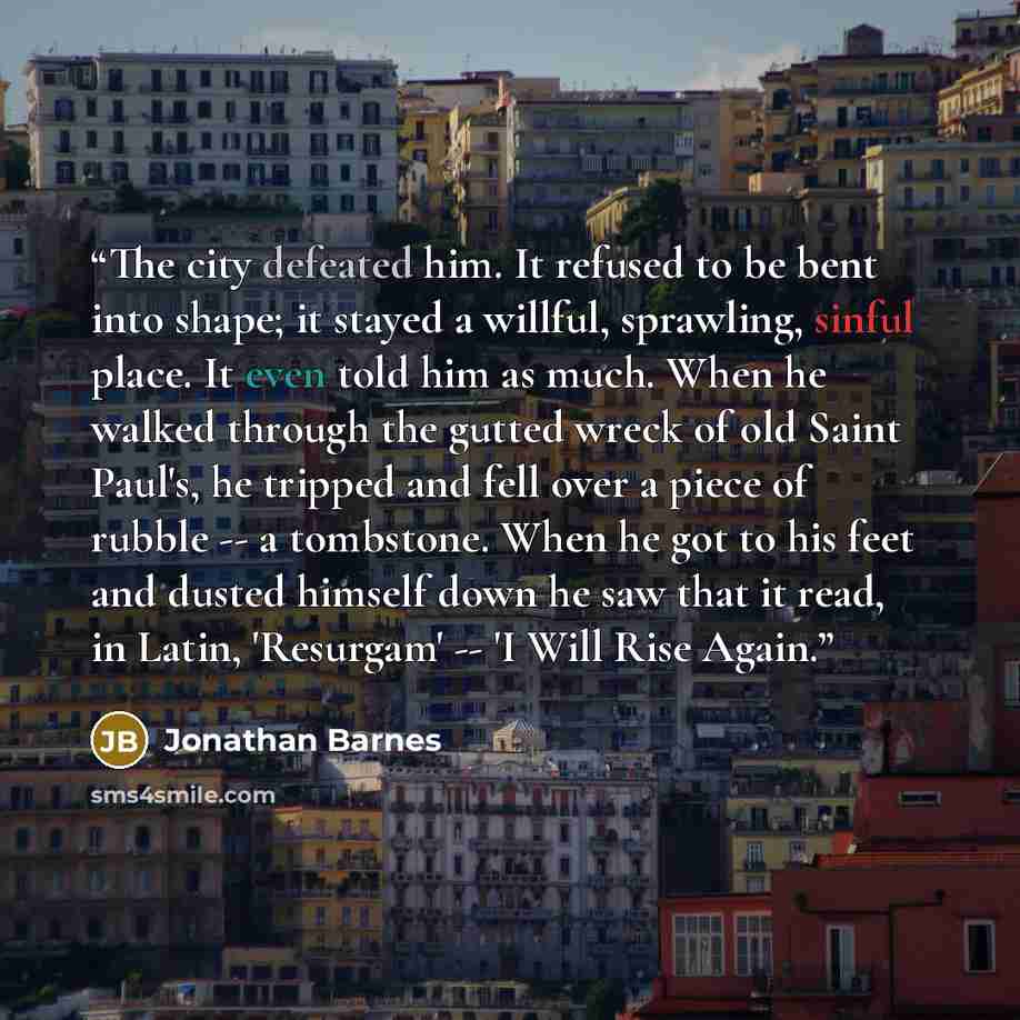“The city defeated him. It refused to be bent into shape; it stayed a willful, sprawling, sinful place. It even told him as much. When he walked through the gutted wreck of old Saint Paul's, he tripped and fell over a piece of rubble -- a tombstone. When he got to his feet and dusted himself down…” quote by Jonathan Barnes
