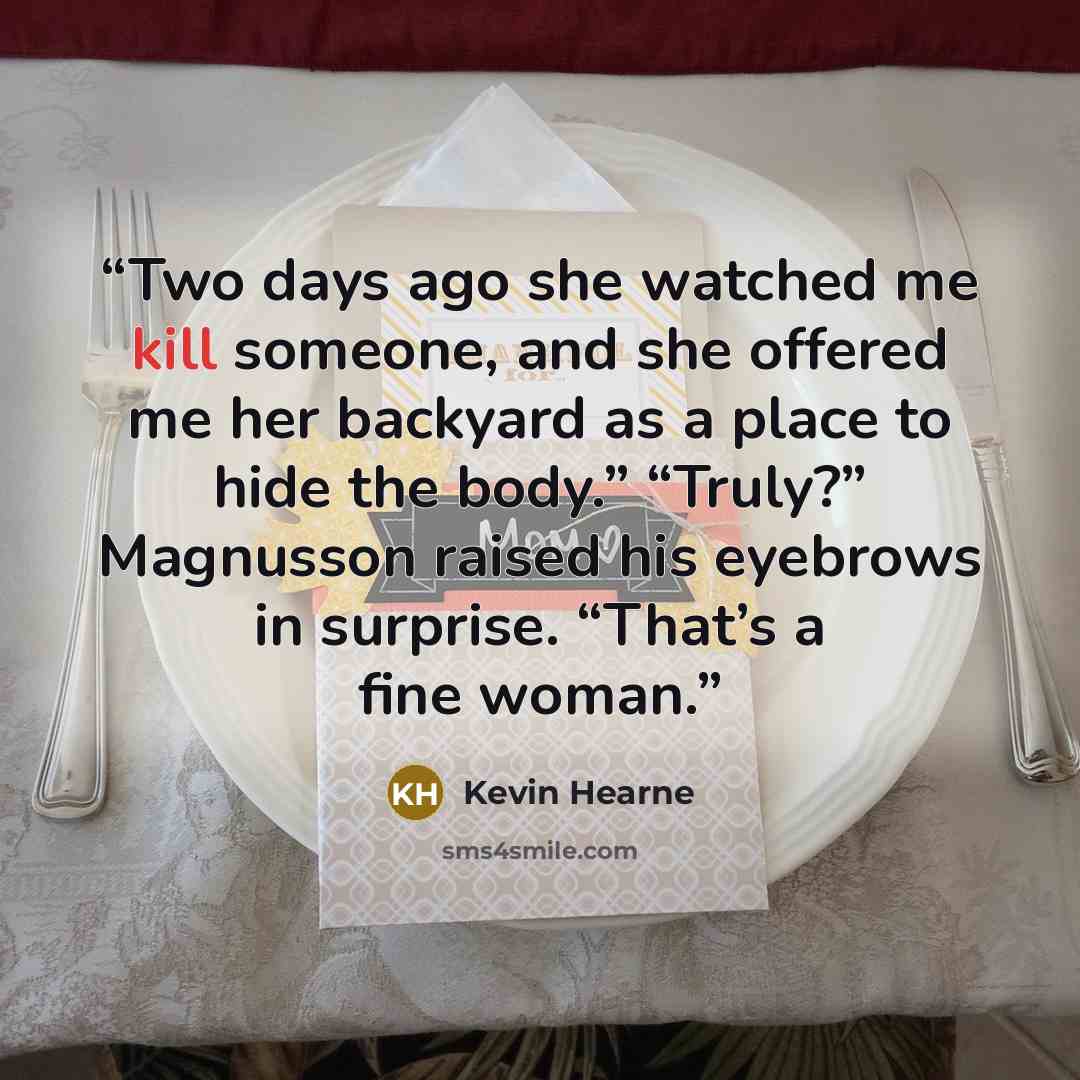 “Two days ago she watched me kill someone, and she offered me her backyard as a place to hide the body.” “Truly?” Magnusson raised his eyebrows in surprise. “That’s a fine woman.” quote by Kevin Hearne