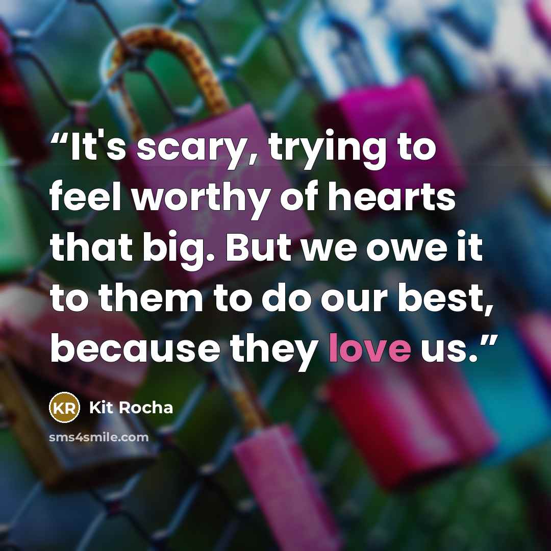“It's scary, trying to feel worthy of hearts that big. But we owe it to them to do our best, because they love us.” quote by Kit Rocha