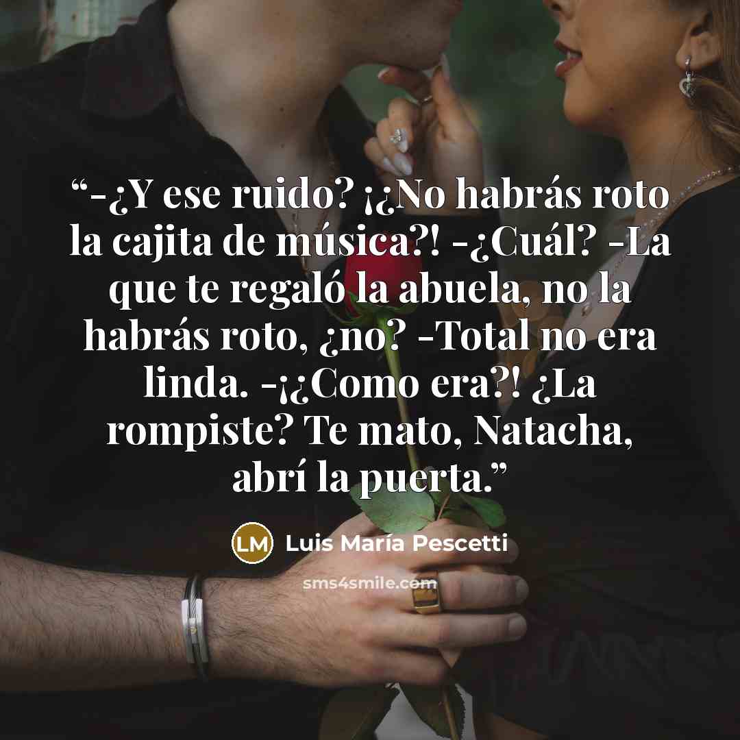 “-¿Y ese ruido? ¡¿No habrás roto la cajita de música?! -¿Cuál? -La que te regaló la abuela, no la habrás roto, ¿no? -Total no era linda. -¡¿Como era?! ¿La rompiste? Te mato, Natacha, abrí la puerta.” quote by Luis María Pescetti