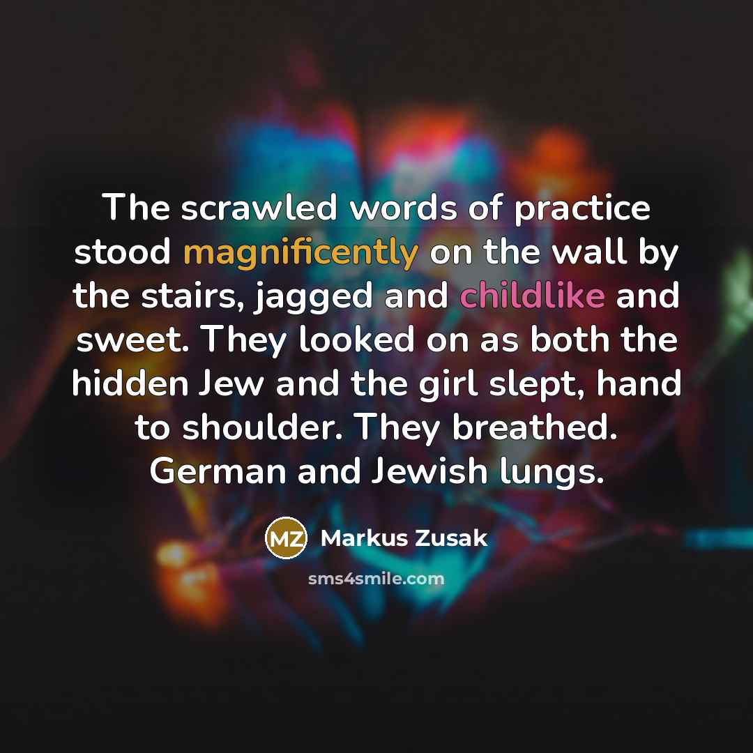 “The scrawled words of practice stood magnificently on the wall by the stairs, jagged and childlike and sweet. They looked on as both the hidden Jew and the girl slept, hand to shoulder. They breathed. German and Jewish lungs.” quote by Markus Zusak