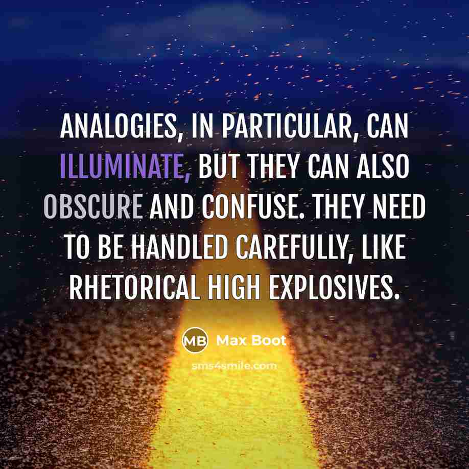“Analogies, in particular, can illuminate, but they can also obscure and confuse. They need to be handled carefully, like rhetorical high explosives.” quote by Max Boot