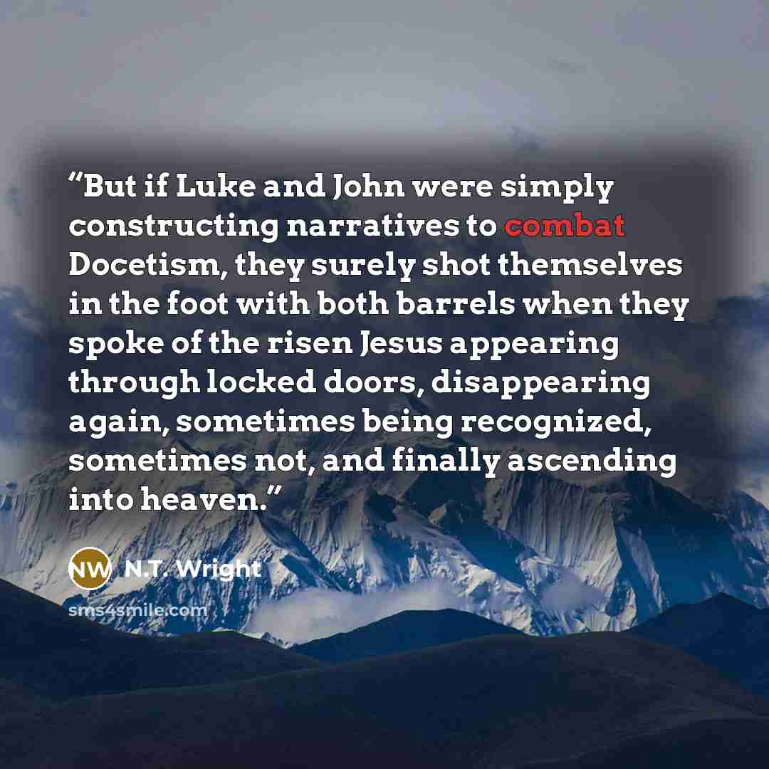 “But if Luke and John were simply constructing narratives to combat Docetism, they surely shot themselves in the foot with both barrels when they spoke of the risen Jesus appearing through locked doors, disappearing again, sometimes being recognized, sometimes not, and finally ascending into heaven.” quote by N.T. Wright