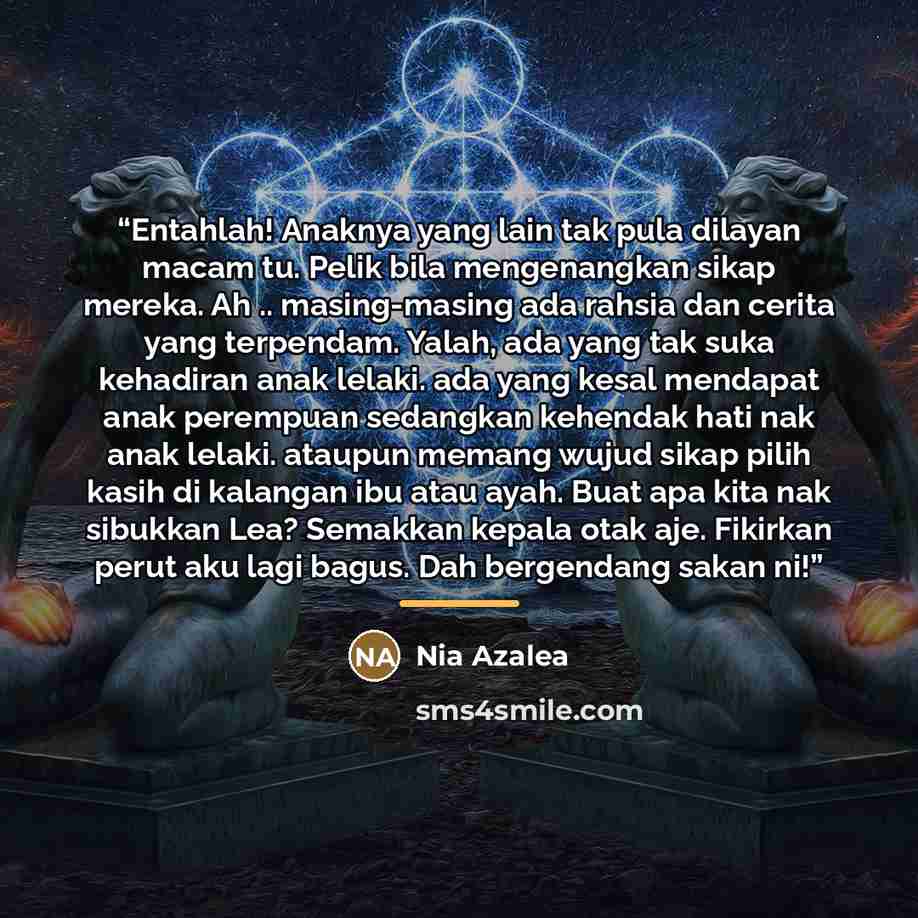 “Entahlah! Anaknya yang lain tak pula dilayan macam tu. Pelik bila mengenangkan sikap mereka. Ah .. masing-masing ada rahsia dan cerita yang terpendam. Yalah, ada yang tak suka kehadiran anak lelaki. ada yang kesal mendapat anak perempuan sedangkan kehendak hati nak anak lelaki. ataupun memang…” quote by Anonymous