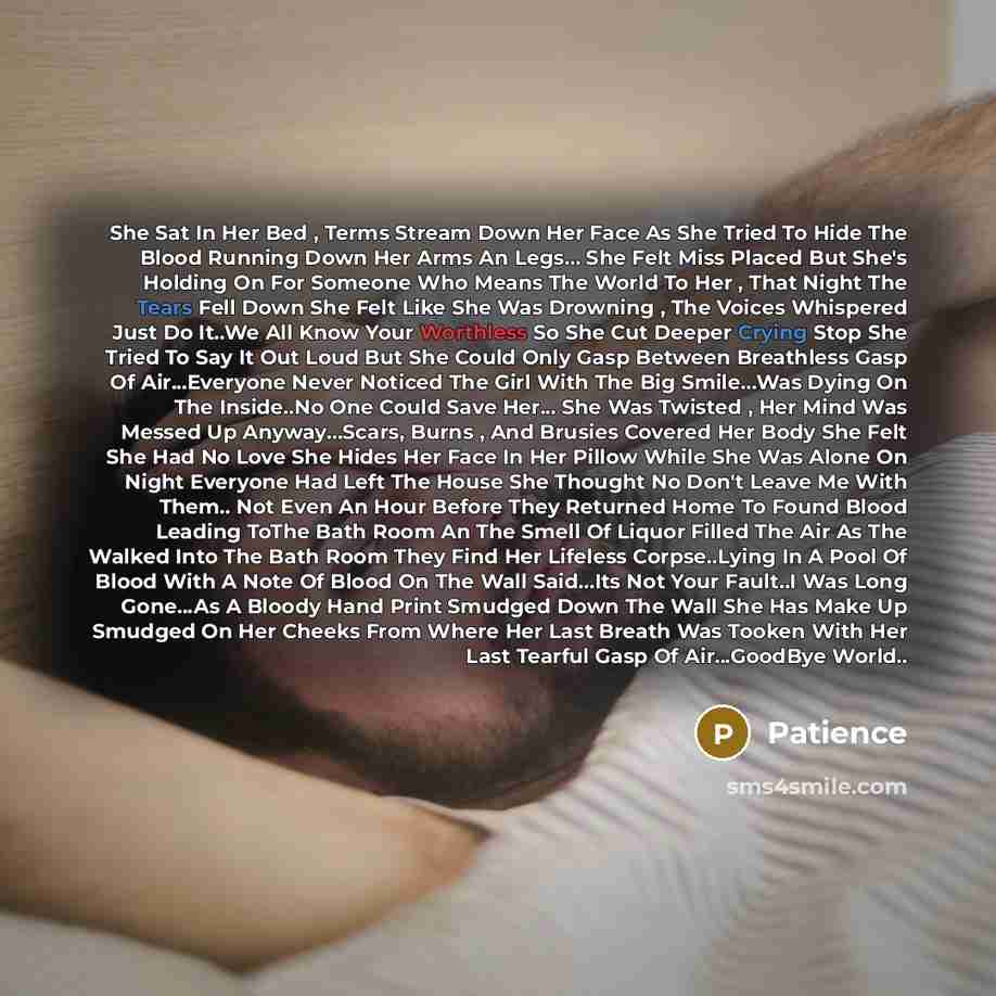 “She Sat In Her Bed , Terms Stream Down Her Face As She Tried To Hide The Blood Running Down Her Arms An Legs… She Felt Miss Placed But She's Holding On For Someone Who Means The World To Her , That Night The Tears Fell Down She Felt Like She Was Drowning , The Voices Whispered Just Do It..We All…” quote by Patience