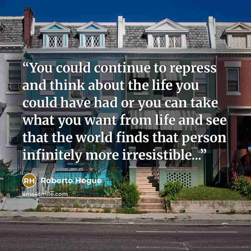 “You could continue to repress and think about the life you could have had or you can take what you want from life and see that the world finds that person infinitely more irresistible...” quote by Roberto Hogue