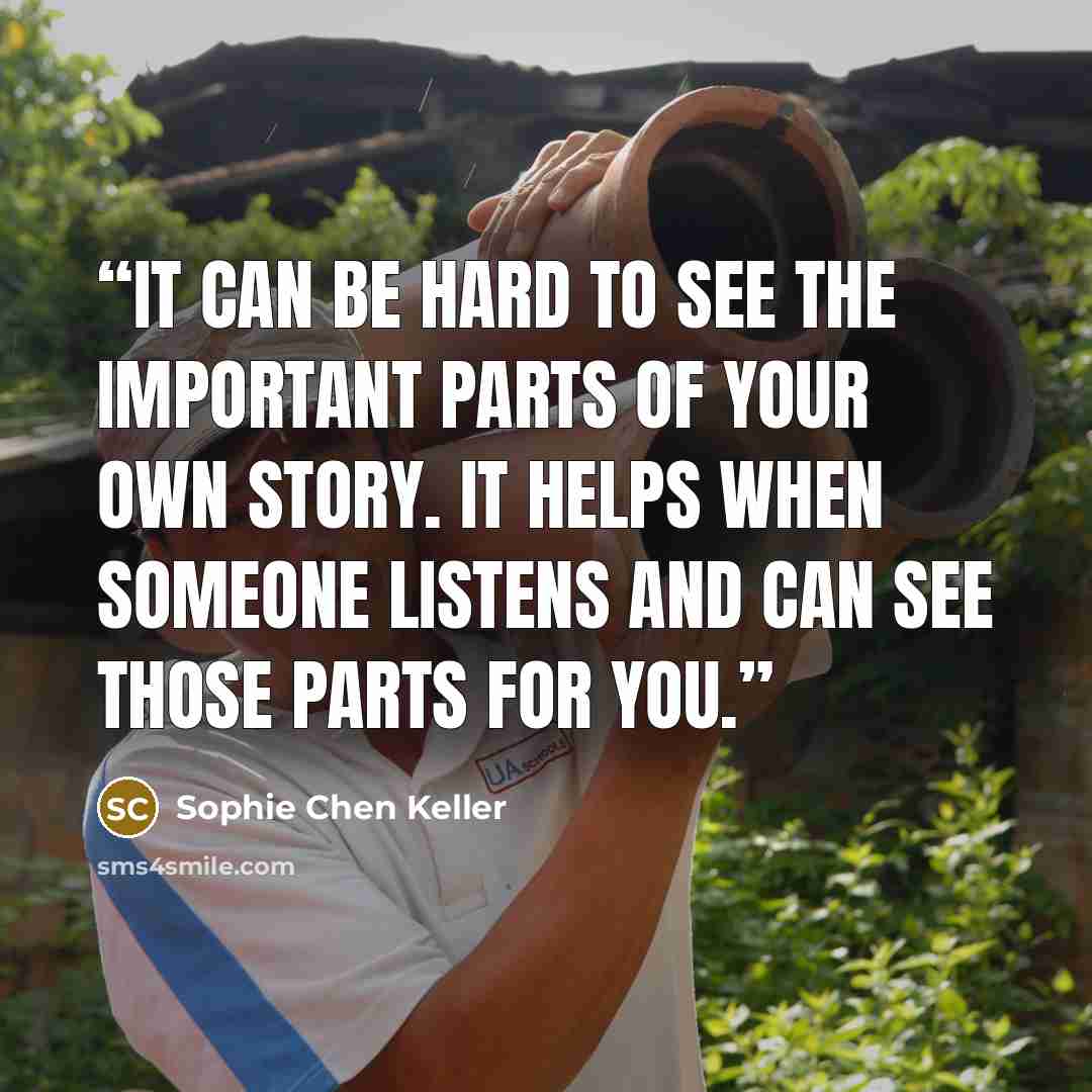 “It can be hard to see the important parts of your own story. It helps when someone listens and can see those parts for you.” quote by Sophie Chen Keller