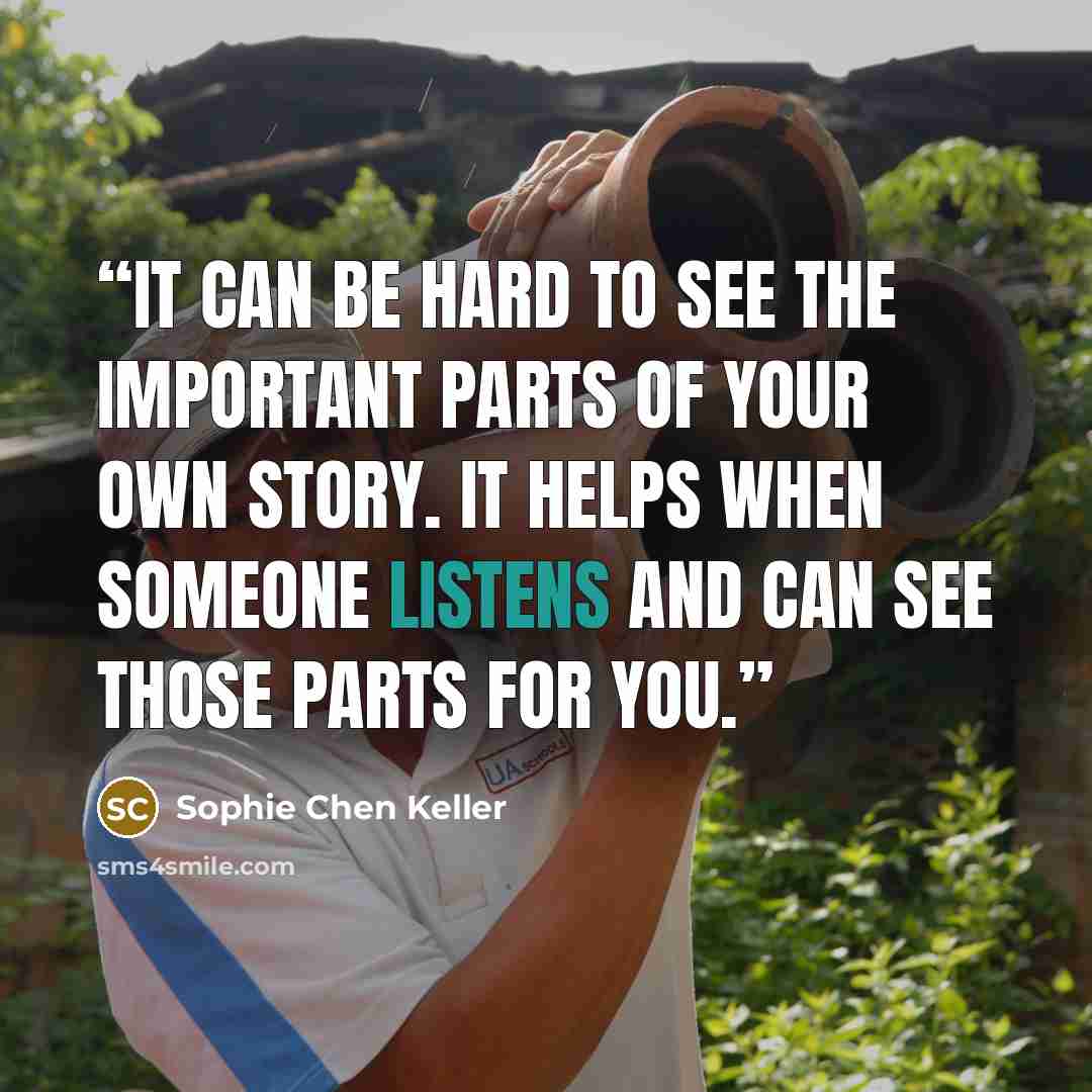 “It can be hard to see the important parts of your own story. It helps when someone listens and can see those parts for you.” quote by Sophie Chen Keller