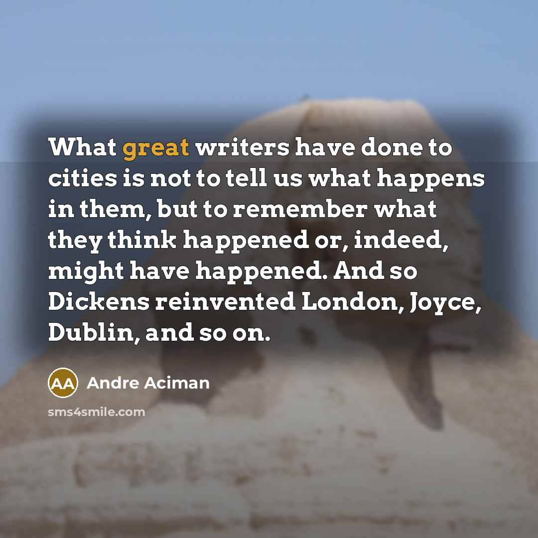 “What great writers have done to cities is not to tell us what happens in them, but to remember what they think happened or, indeed, might have happened. And so Dickens reinvented London, Joyce, Dublin, and so on.” quote by Andre Aciman