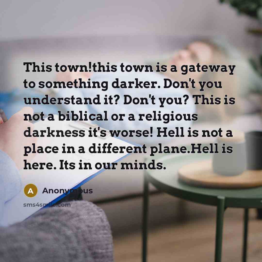 “This town!this town is a gateway to something darker. Don't you understand it? Don't you? This is not a biblical or a religious darkness it's worse! Hell is not a place in a different plane.Hell is here. Its in our minds.” quote by Anonymous