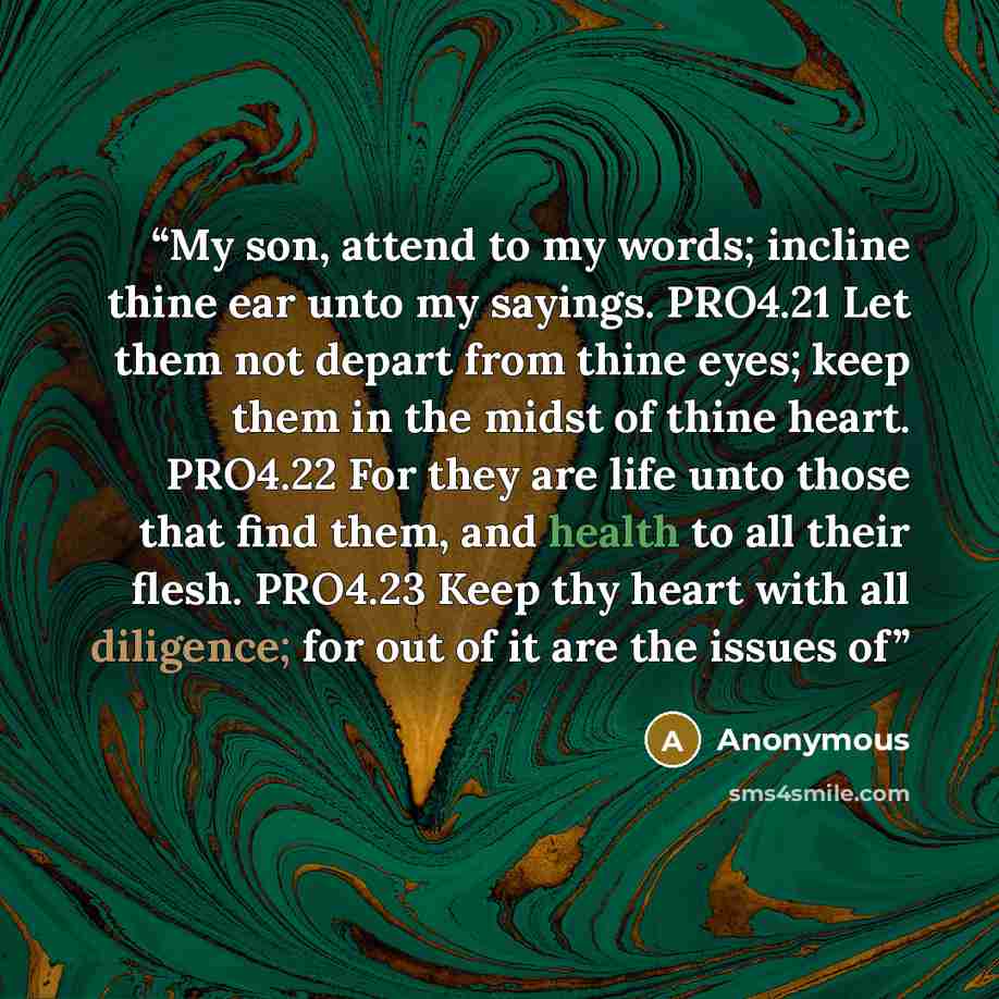 “My son, attend to my words; incline thine ear unto my sayings. PRO4.21 Let them not depart from thine eyes; keep them in the midst of thine heart. PRO4.22 For they are life unto those that find them, and health to all their flesh. PRO4.23 Keep thy heart with all diligence; for out of it are the…” quote by Anonymous