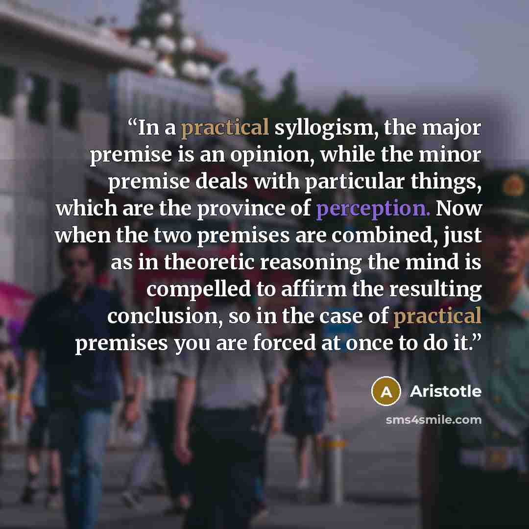“In a practical syllogism, the major premise is an opinion, while the minor premise deals with particular things, which are the province of perception. Now when the two premises are combined, just as in theoretic reasoning the mind is compelled to affirm the resulting conclusion, so in the case of…” quote by Aristotle